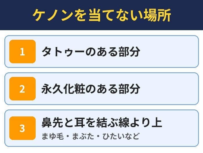 ケノンを当てない場所。タトゥーのある部分、永久化粧のある部分、鼻先と耳を結ぶ線より上(まゆ毛・まぶた・ひたいなど)